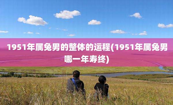 1951年属兔男的整体的运程(1951年属兔男哪一年寿终)