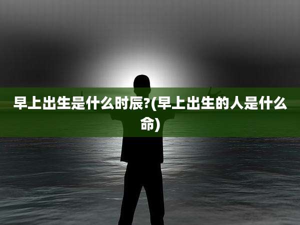 早上出生是什么时辰?(早上出生的人是什么命)