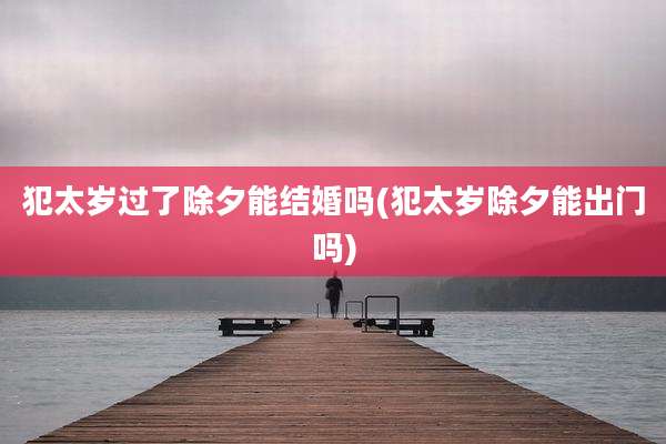 犯太岁过了除夕能结婚吗(犯太岁除夕能出门吗)