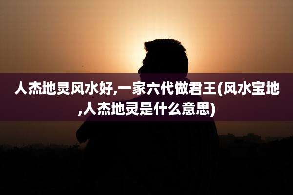 人杰地灵风水好,一家六代做君王(风水宝地,人杰地灵是什么意思)
