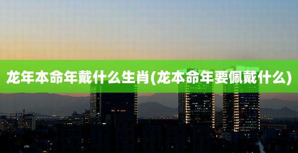 龙年本命年戴什么生肖(龙本命年要佩戴什么)