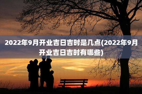 2022年9月开业吉日吉时是几点(2022年9月开业吉日吉时有哪些)