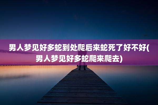 男人梦见好多蛇到处爬后来蛇死了好不好(男人梦见好多蛇爬来爬去)