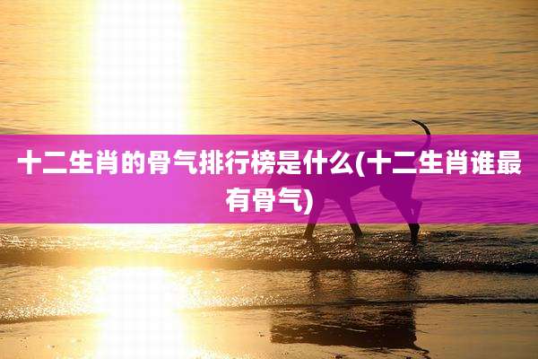 十二生肖的骨气排行榜是什么(十二生肖谁最有骨气)