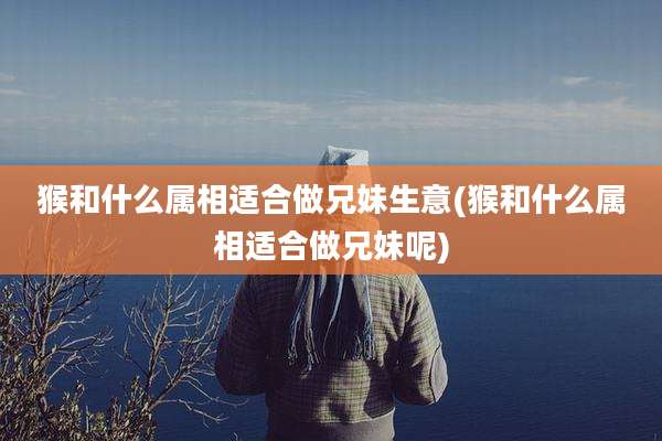 猴和什么属相适合做兄妹生意(猴和什么属相适合做兄妹呢)