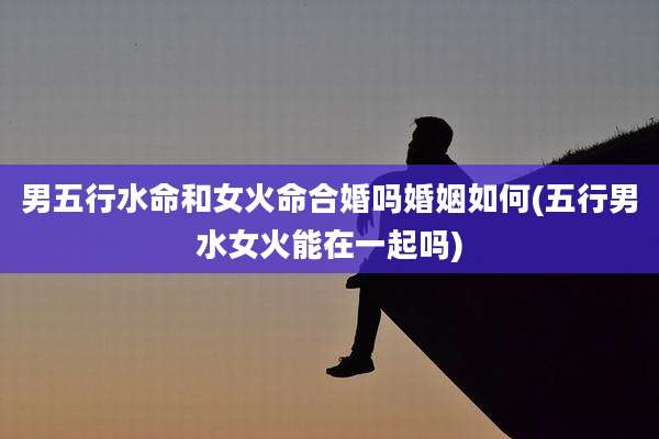 男五行水命和女火命合婚吗婚姻如何(五行男水女火能在一起吗)
