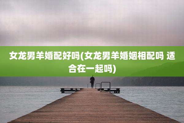 女龙男羊婚配好吗(女龙男羊婚姻相配吗 适合在一起吗)