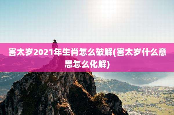 害太岁2021年生肖怎么破解(害太岁什么意思怎么化解)