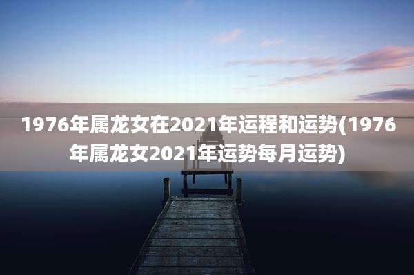 1976年属龙女在2021年运程和运势(1976年属龙女2021年运势每月运势)