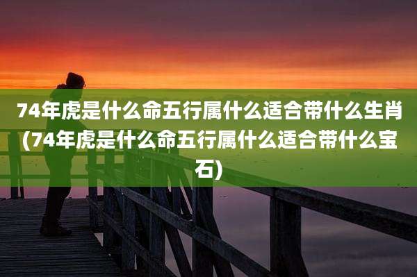 74年虎是什么命五行属什么适合带什么生肖(74年虎是什么命五行属什么适合带什么宝石)
