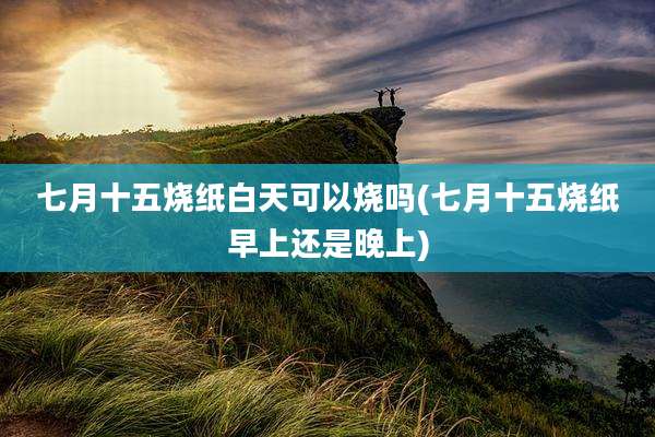 七月十五烧纸白天可以烧吗(七月十五烧纸早上还是晚上)