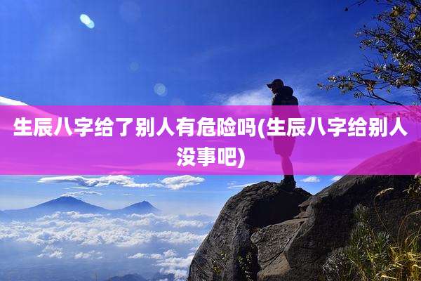 生辰八字给了别人有危险吗(生辰八字给别人没事吧)