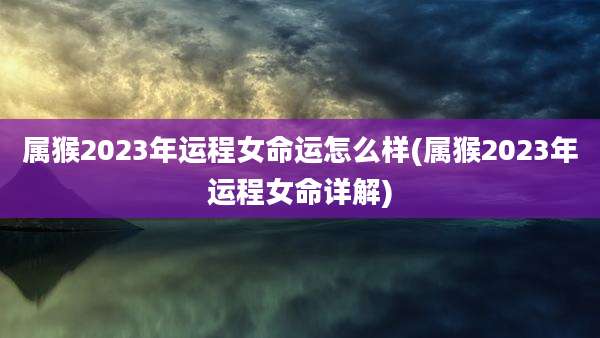 属猴2023年运程女命运怎么样(属猴2023年运程女命详解)