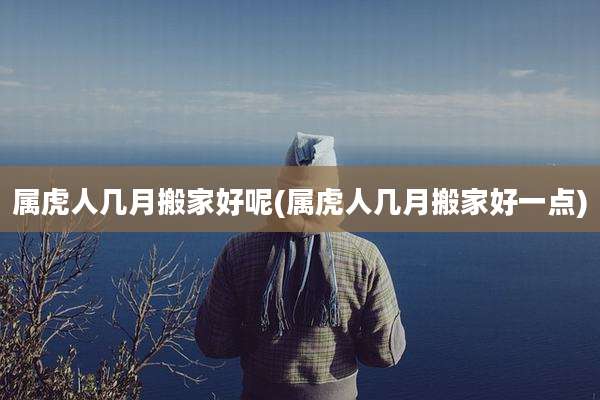 属虎人几月搬家好呢(属虎人几月搬家好一点)