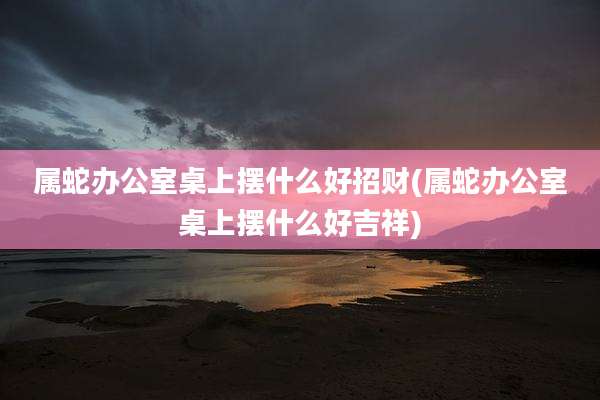 属蛇办公室桌上摆什么好招财(属蛇办公室桌上摆什么好吉祥)