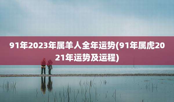 91年2023年属羊人全年运势(91年属虎2021年运势及运程)