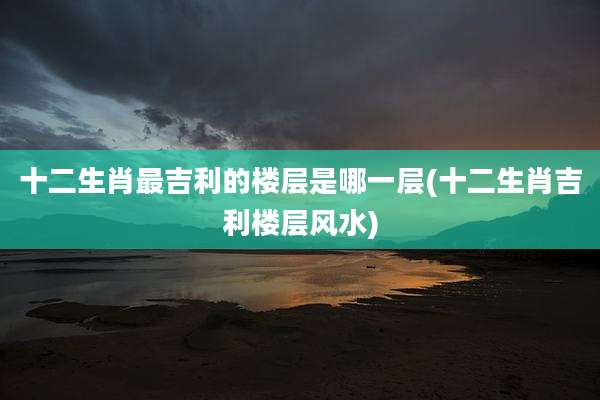 十二生肖最吉利的楼层是哪一层(十二生肖吉利楼层风水)