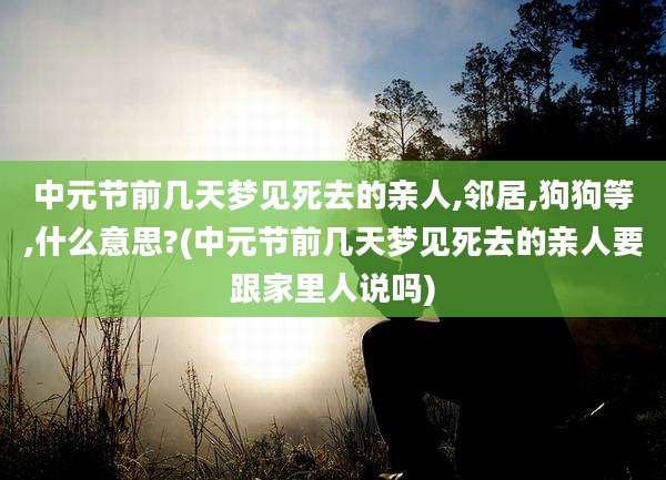中元节前几天梦见死去的亲人,邻居,狗狗等,什么意思?(中元节前几天梦见死去的亲人要跟家里人说吗)