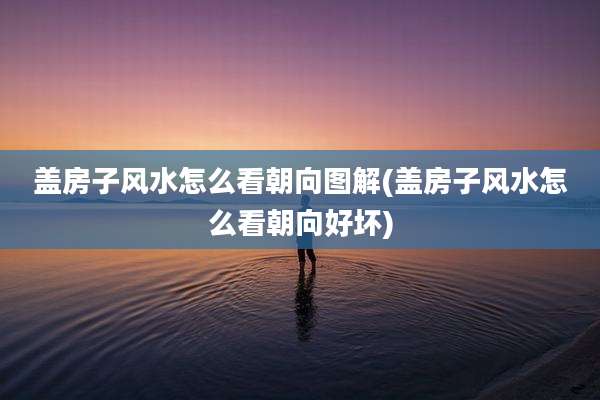 盖房子风水怎么看朝向图解(盖房子风水怎么看朝向好坏)