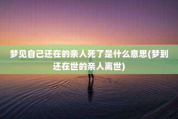 梦见自己还在的亲人死了是什么意思(梦到还在世的亲人离世)
