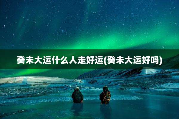 癸未大运什么人走好运(癸未大运好吗)