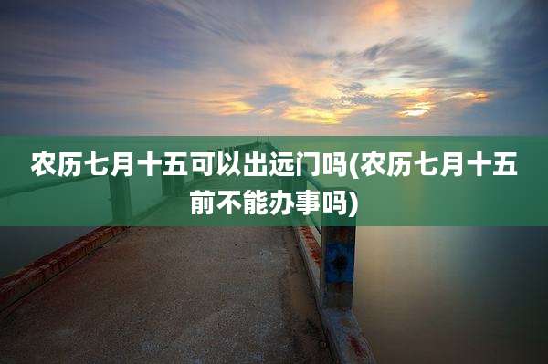 农历七月十五可以出远门吗(农历七月十五前不能办事吗)