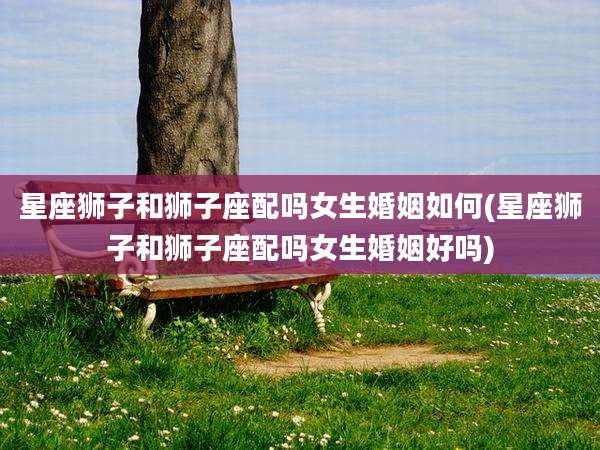 星座狮子和狮子座配吗女生婚姻如何(星座狮子和狮子座配吗女生婚姻好吗)
