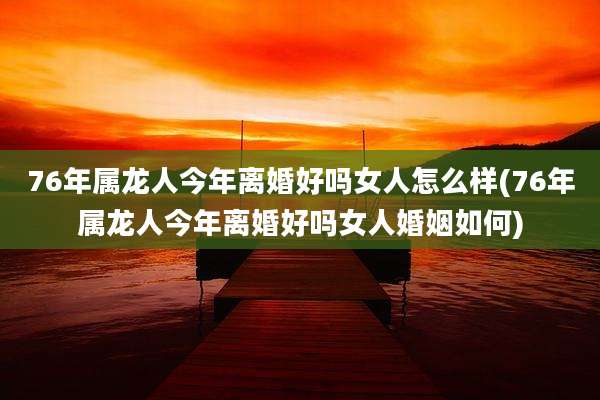 76年属龙人今年离婚好吗女人怎么样(76年属龙人今年离婚好吗女人婚姻如何)