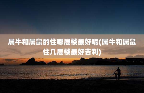 属牛和属鼠的住哪层楼最好呢(属牛和属鼠住几层楼最好吉利)