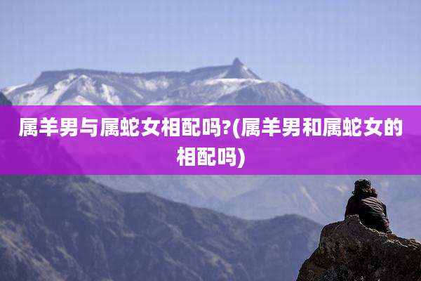 属羊男与属蛇女相配吗?(属羊男和属蛇女的相配吗)