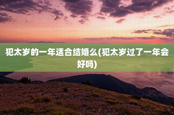 犯太岁的一年适合结婚么(犯太岁过了一年会好吗)