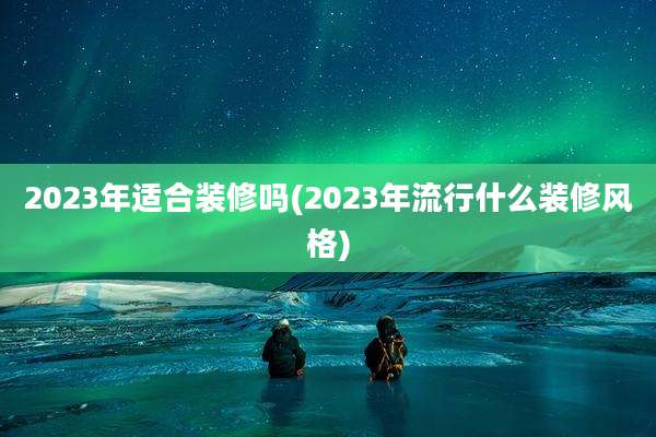2023年适合装修吗(2023年流行什么装修风格)