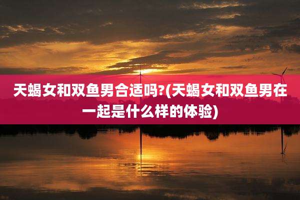 天蝎女和双鱼男合适吗?(天蝎女和双鱼男在一起是什么样的体验)