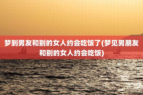 梦到男友和别的女人约会吃饭了(梦见男朋友和别的女人约会吃饭)