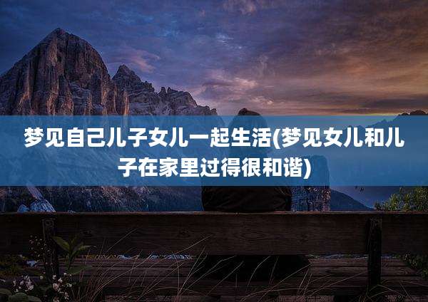 梦见自己儿子女儿一起生活(梦见女儿和儿子在家里过得很和谐)