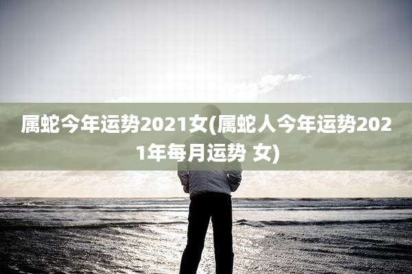 属蛇今年运势2021女(属蛇人今年运势2021年每月运势 女)