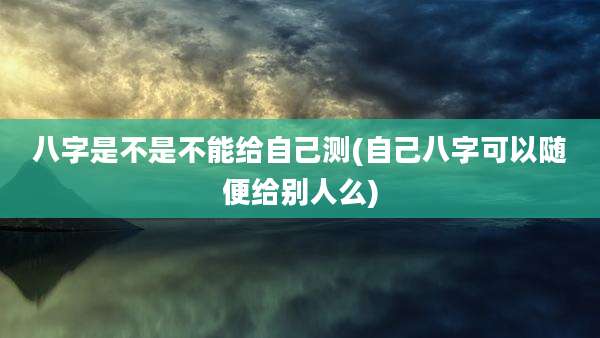 八字是不是不能给自己测(自己八字可以随便给别人么)