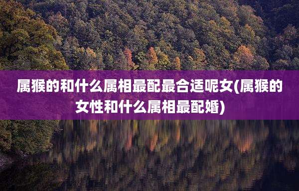 属猴的和什么属相最配最合适呢女(属猴的女性和什么属相最配婚)