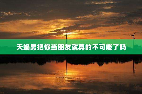 天蝎男把你当朋友就真的不可能了吗