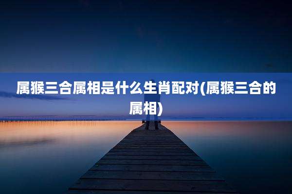 属猴三合属相是什么生肖配对(属猴三合的属相)