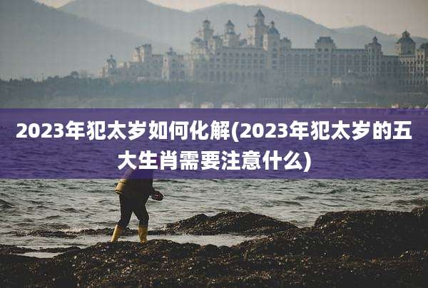 2023年犯太岁如何化解(2023年犯太岁的五大生肖需要注意什么)