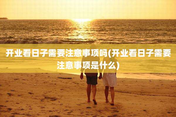 开业看日子需要注意事项吗(开业看日子需要注意事项是什么)