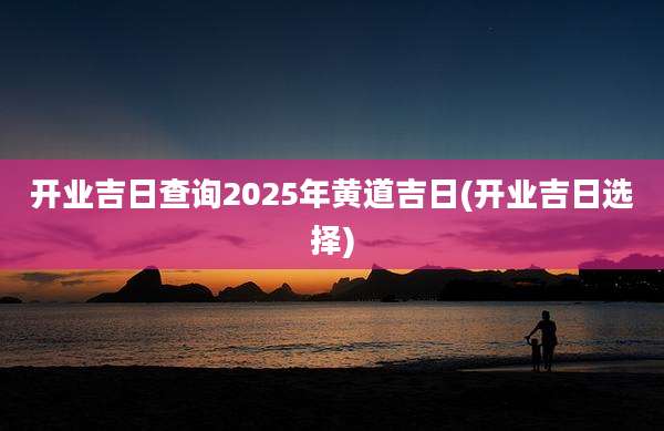 开业吉日查询2025年黄道吉日(开业吉日选择)