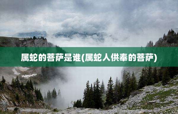 属蛇的菩萨是谁(属蛇人供奉的菩萨)