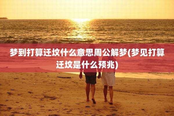 梦到打算迁坟什么意思周公解梦(梦见打算迁坟是什么预兆)