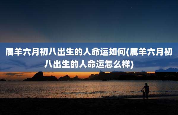 属羊六月初八出生的人命运如何(属羊六月初八出生的人命运怎么样)