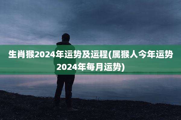 生肖猴2024年运势及运程(属猴人今年运势2024年每月运势)