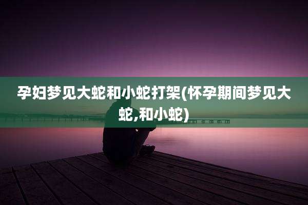 孕妇梦见大蛇和小蛇打架(怀孕期间梦见大蛇,和小蛇)