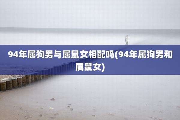 94年属狗男与属鼠女相配吗(94年属狗男和属鼠女)