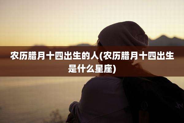 农历腊月十四出生的人(农历腊月十四出生是什么星座)
